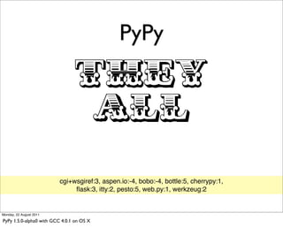 PyPy

                                 THEY
                                  ALL
                          cgi+wsgiref:3, aspen.io:-4, bobo:-4, bottle:5, cherrypy:1,
                               ﬂask:3, itty:2, pesto:5, web.py:1, werkzeug:2


Monday, 22 August 2011

PyPy 1.5.0-alpha0 with GCC 4.0.1 on OS X
 