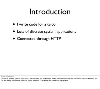 Introduction
                   • I write code for a telco
                   • Lots of discrete system applications
                   • Connected through HTTP




Monday, 22 August 2011

I primarily develop systems for routing calls and texts, and provisioning phone numbers and things like that. I also maintain websites, but
I’m not talking about those today. I’m talking about HTTP as a layer for connecting my systems.
 
