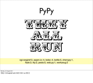 PyPy

                                 THEY
                                  ALL
                                  RUN
                          cgi+wsgiref:3, aspen.io:-4, bobo:-4, bottle:5, cherrypy:1,
                               ﬂask:3, itty:2, pesto:5, web.py:1, werkzeug:2


Monday, 22 August 2011

PyPy 1.5.0-alpha0 with GCC 4.0.1 on OS X
 