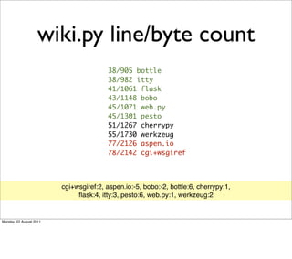 wiki.py line/byte count
                                        38/905 bottle
                                        38/982 itty
                                        41/1061 flask
                                        43/1148 bobo
                                        45/1071 web.py
                                        45/1301 pesto
                                        51/1267 cherrypy
                                        55/1730 werkzeug
                                        77/2126 aspen.io
                                        78/2142 cgi+wsgiref



                         cgi+wsgiref:2, aspen.io:-5, bobo:-2, bottle:6, cherrypy:1,
                              ﬂask:4, itty:3, pesto:6, web.py:1, werkzeug:2


Monday, 22 August 2011
 