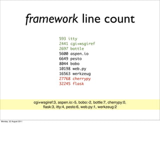 framework line count
                                         593 itty
                                         2441 cgi+wsgiref
                                         2697 bottle
                                         5600 aspen.io
                                         6649 pesto
                                         8044 bobo
                                         10198 web.py
                                         16563 werkzeug
                                         27768 cherrypy
                                         32245 flask



                          cgi+wsgiref:3, aspen.io:-5, bobo:-2, bottle:7, cherrypy:0,
                               ﬂask:3, itty:4, pesto:6, web.py:1, werkzeug:2


Monday, 22 August 2011
 