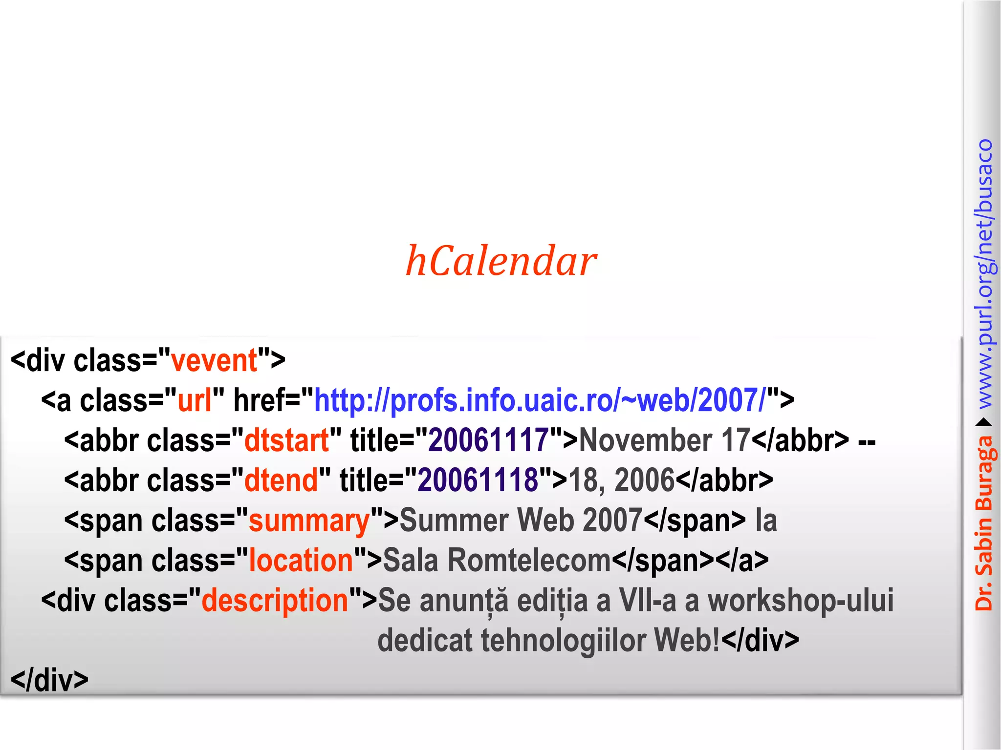 <div class="vevent">
<a class="url" href="http://profs.info.uaic.ro/~web/2007/">
<abbr class="dtstart" title="20061117">November 17</abbr> -<abbr class="dtend" title="20061118">18, 2006</abbr>
<span class="summary">Summer Web 2007</span> la
<span class="location">Sala Romtelecom</span></a>
<div class="description">Se anunță ediția a VII-a a workshop-ului
dedicat tehnologiilor Web!</div>
</div>

Dr. Sabin Buragawww.purl.org/net/busaco

hCalendar

 