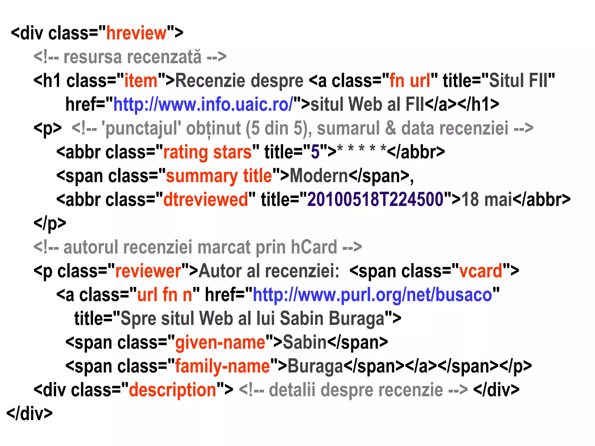 Dr. Sabin Buragawww.purl.org/net/busaco

<div class="hreview">
<!-- resursa recenzată -->
<h1 class="item">Recenzie despre <a class="fn url" title="Situl FII"
href="http://www.info.uaic.ro/">situl Web al FII</a></h1>
<p> <!-- 'punctajul' obținut (5 din 5), sumarul & data recenziei -->
<abbr class="rating stars" title="5">* * * * *</abbr>
<span class="summary title">Modern</span>,
<abbr class="dtreviewed" title="20100518T224500">18 mai</abbr>
</p>
<!-- autorul recenziei marcat prin hCard -->
<p class="reviewer">Autor al recenziei: <span class="vcard">
<a class="url fn n" href="http://www.purl.org/net/busaco"
title="Spre situl Web al lui Sabin Buraga">
<span class="given-name">Sabin</span>
<span class="family-name">Buraga</span></a></span></p>
<div class="description"> <!-- detalii despre recenzie --> </div>
</div>

 