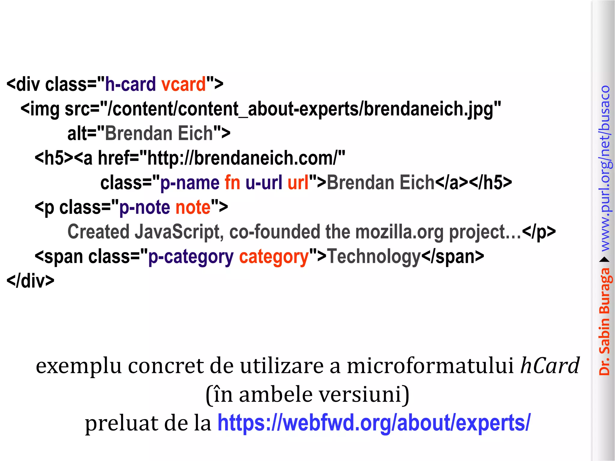 exemplu concret de utilizare a microformatului hCard
(în ambele versiuni)
preluat de la https://webfwd.org/about/experts/

Dr. Sabin Buragawww.purl.org/net/busaco

<div class="h-card vcard">
<img src="/content/content_about-experts/brendaneich.jpg"
alt="Brendan Eich">
<h5><a href="http://brendaneich.com/"
class="p-name fn u-url url">Brendan Eich</a></h5>
<p class="p-note note">
Created JavaScript, co-founded the mozilla.org project…</p>
<span class="p-category category">Technology</span>
</div>

 