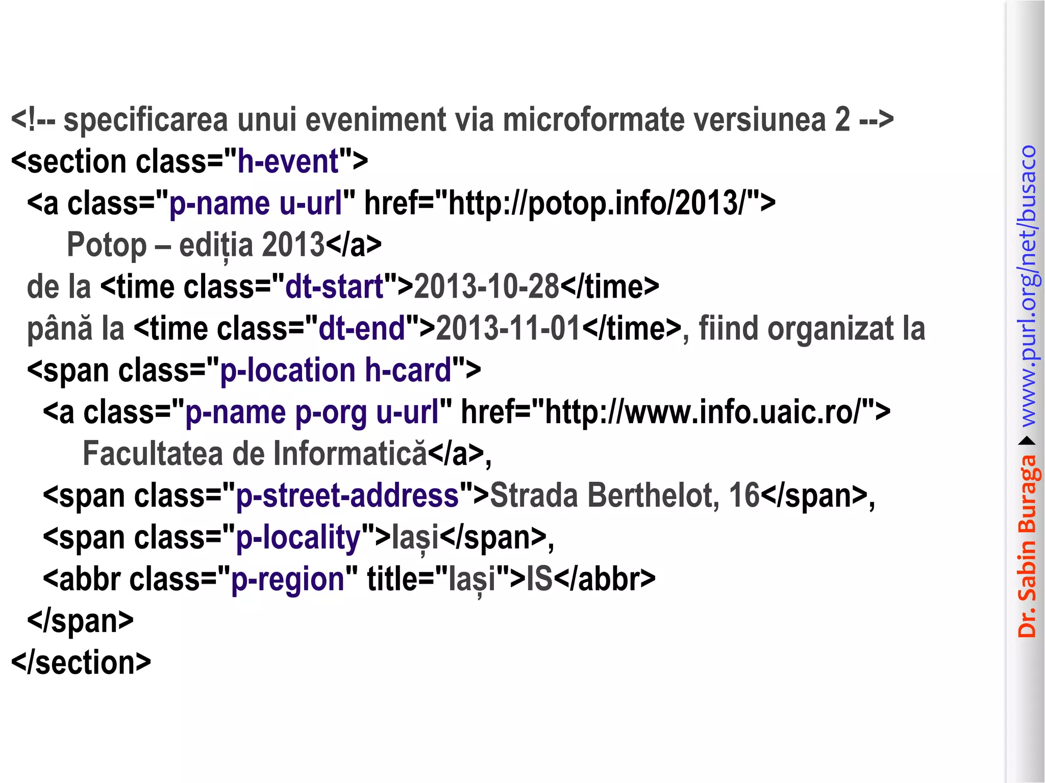 Dr. Sabin Buragawww.purl.org/net/busaco

<!-- specificarea unui eveniment via microformate versiunea 2 -->
<section class="h-event">
<a class="p-name u-url" href="http://potop.info/2013/">
Potop – ediția 2013</a>
de la <time class="dt-start">2013-10-28</time>
până la <time class="dt-end">2013-11-01</time>, fiind organizat la
<span class="p-location h-card">
<a class="p-name p-org u-url" href="http://www.info.uaic.ro/">
Facultatea de Informatică</a>,
<span class="p-street-address">Strada Berthelot, 16</span>,
<span class="p-locality">Iași</span>,
<abbr class="p-region" title="Iași">IS</abbr>
</span>
</section>

 