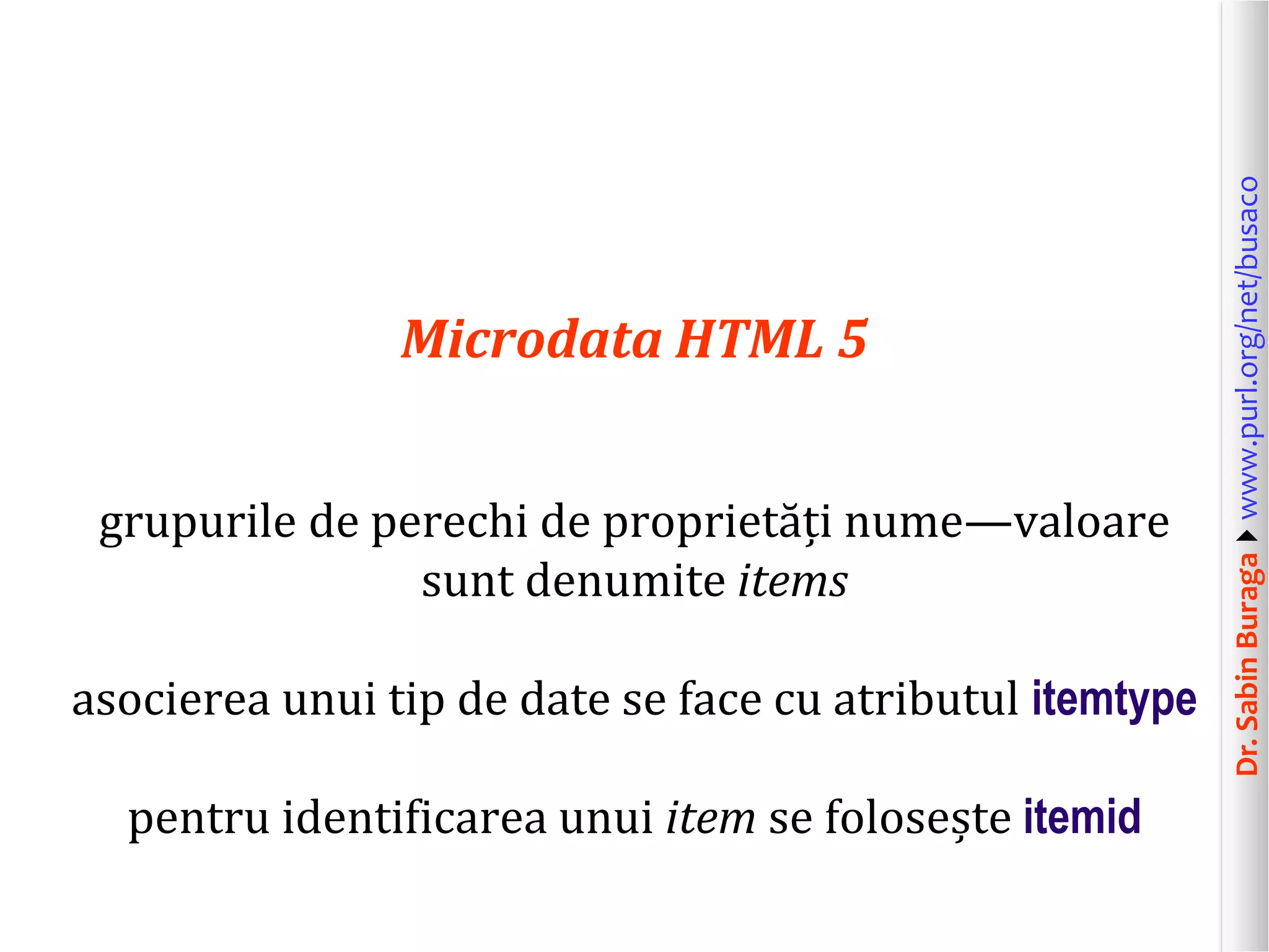 grupurile de perechi de proprietăți nume—valoare
sunt denumite items
asocierea unui tip de date se face cu atributul itemtype
pentru identificarea unui item se folosește itemid

Dr. Sabin Buragawww.purl.org/net/busaco

Microdata HTML 5

 