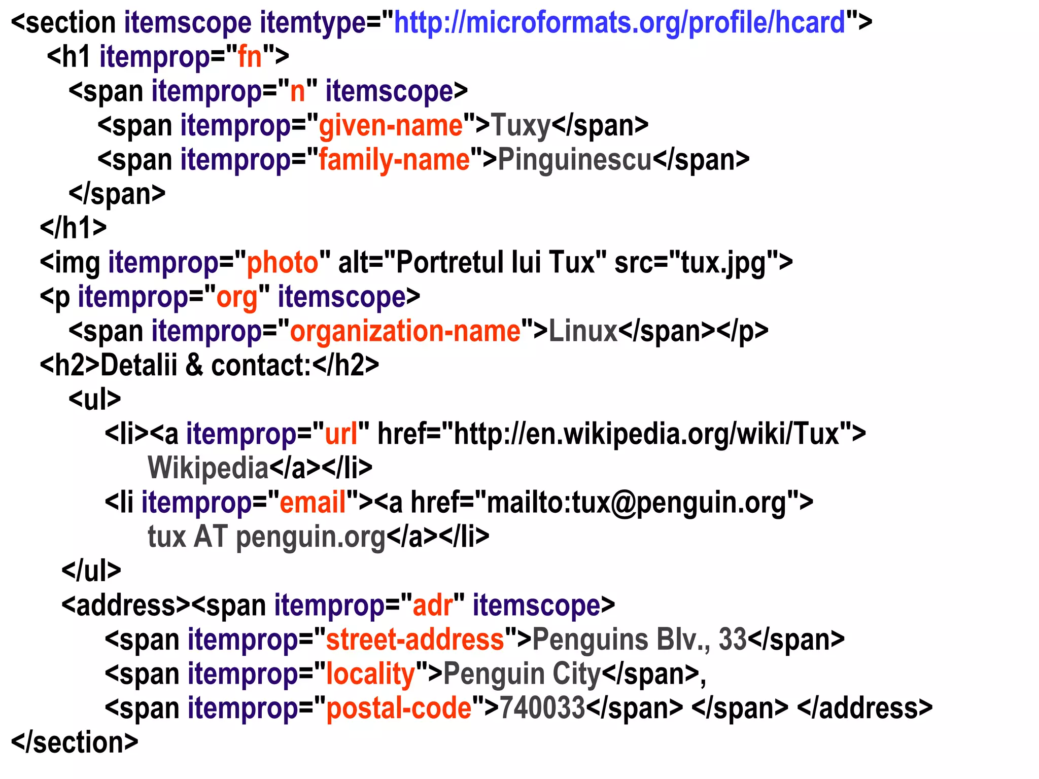 Dr. Sabin Buragawww.purl.org/net/busaco

<section itemscope itemtype="http://microformats.org/profile/hcard">
<h1 itemprop="fn">
<span itemprop="n" itemscope>
<span itemprop="given-name">Tuxy</span>
<span itemprop="family-name">Pinguinescu</span>
</span>
</h1>
<img itemprop="photo" alt="Portretul lui Tux" src="tux.jpg">
<p itemprop="org" itemscope>
<span itemprop="organization-name">Linux</span></p>
<h2>Detalii & contact:</h2>
<ul>
<li><a itemprop="url" href="http://en.wikipedia.org/wiki/Tux">
Wikipedia</a></li>
<li itemprop="email"><a href="mailto:tux@penguin.org">
tux AT penguin.org</a></li>
</ul>
<address><span itemprop="adr" itemscope>
<span itemprop="street-address">Penguins Blv., 33</span>
<span itemprop="locality">Penguin City</span>,
<span itemprop="postal-code">740033</span> </span> </address>
</section>

 