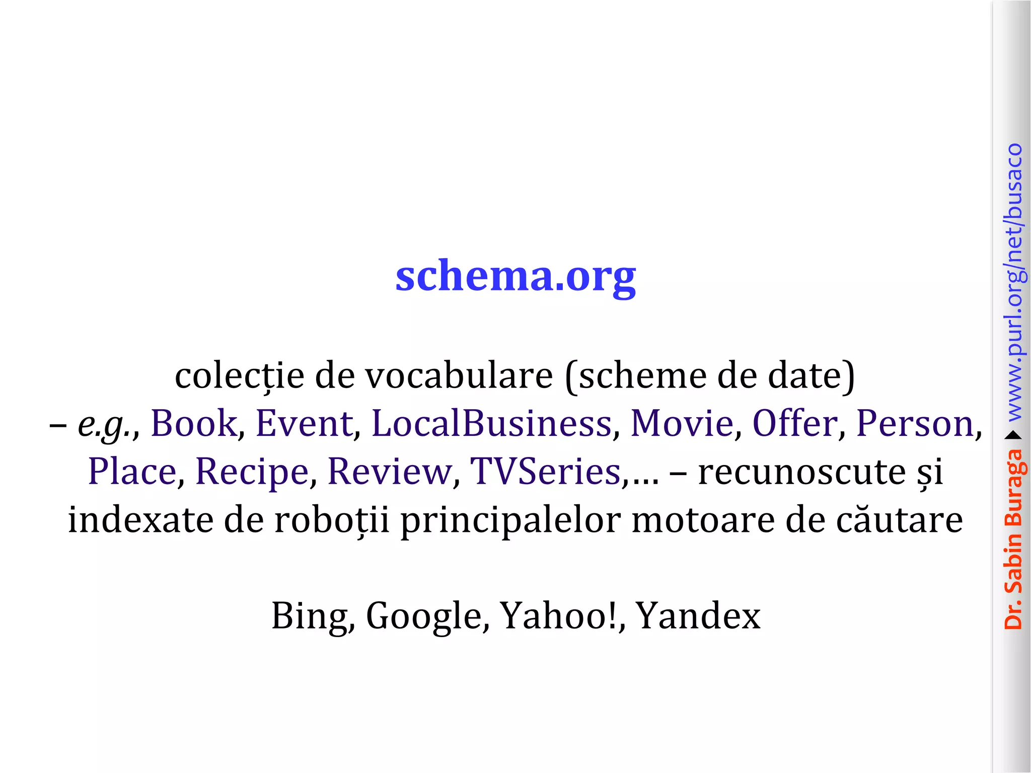 colecție de vocabulare (scheme de date)
– e.g., Book, Event, LocalBusiness, Movie, Offer, Person,
Place, Recipe, Review, TVSeries,… – recunoscute și
indexate de roboții principalelor motoare de căutare
Bing, Google, Yahoo!, Yandex

Dr. Sabin Buragawww.purl.org/net/busaco

schema.org

 