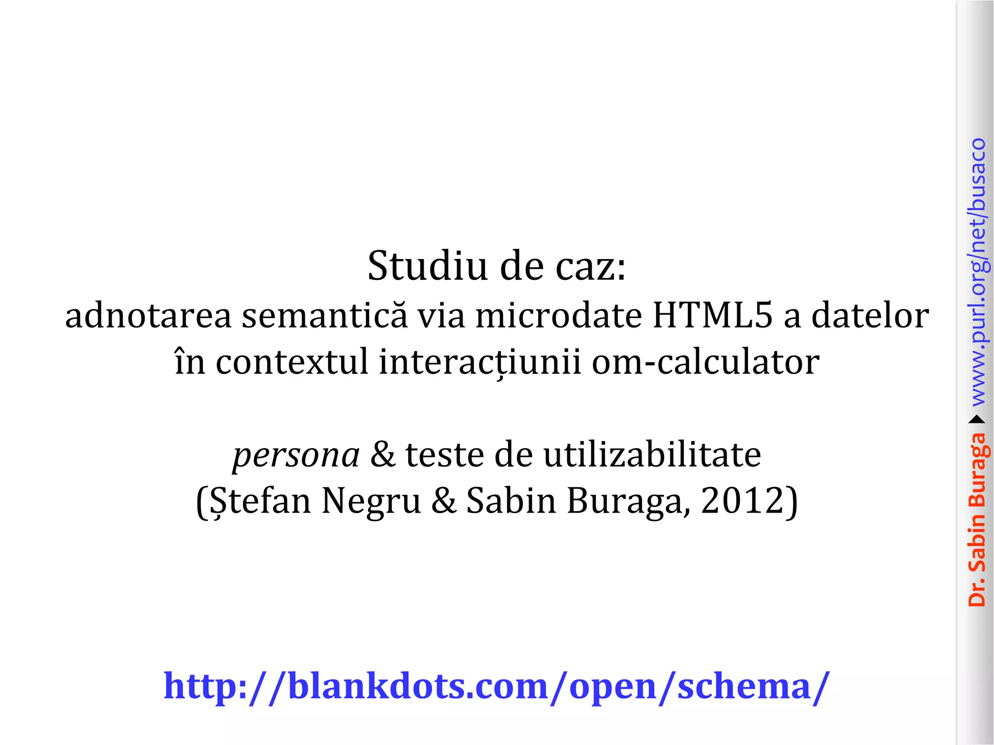 adnotarea semantică via microdate HTML5 a datelor
în contextul interacțiunii om-calculator
persona & teste de utilizabilitate
(Ștefan Negru & Sabin Buraga, 2012)

http://blankdots.com/open/schema/

Dr. Sabin Buragawww.purl.org/net/busaco

Studiu de caz:

 