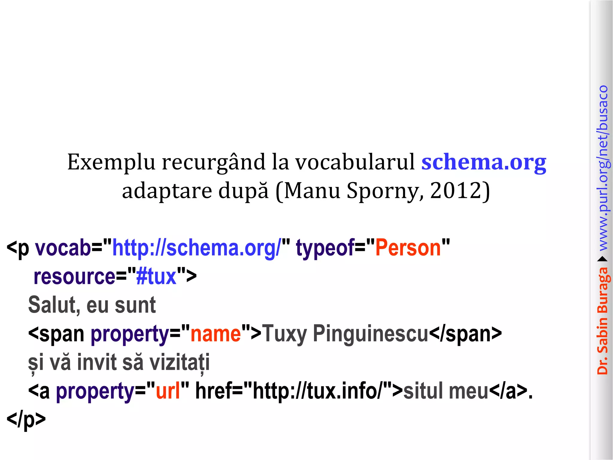 <p vocab="http://schema.org/" typeof="Person"
resource="#tux">
Salut, eu sunt
<span property="name">Tuxy Pinguinescu</span>
și vă invit să vizitați
<a property="url" href="http://tux.info/">situl meu</a>.
</p>

Dr. Sabin Buragawww.purl.org/net/busaco

Exemplu recurgând la vocabularul schema.org
adaptare după (Manu Sporny, 2012)

 