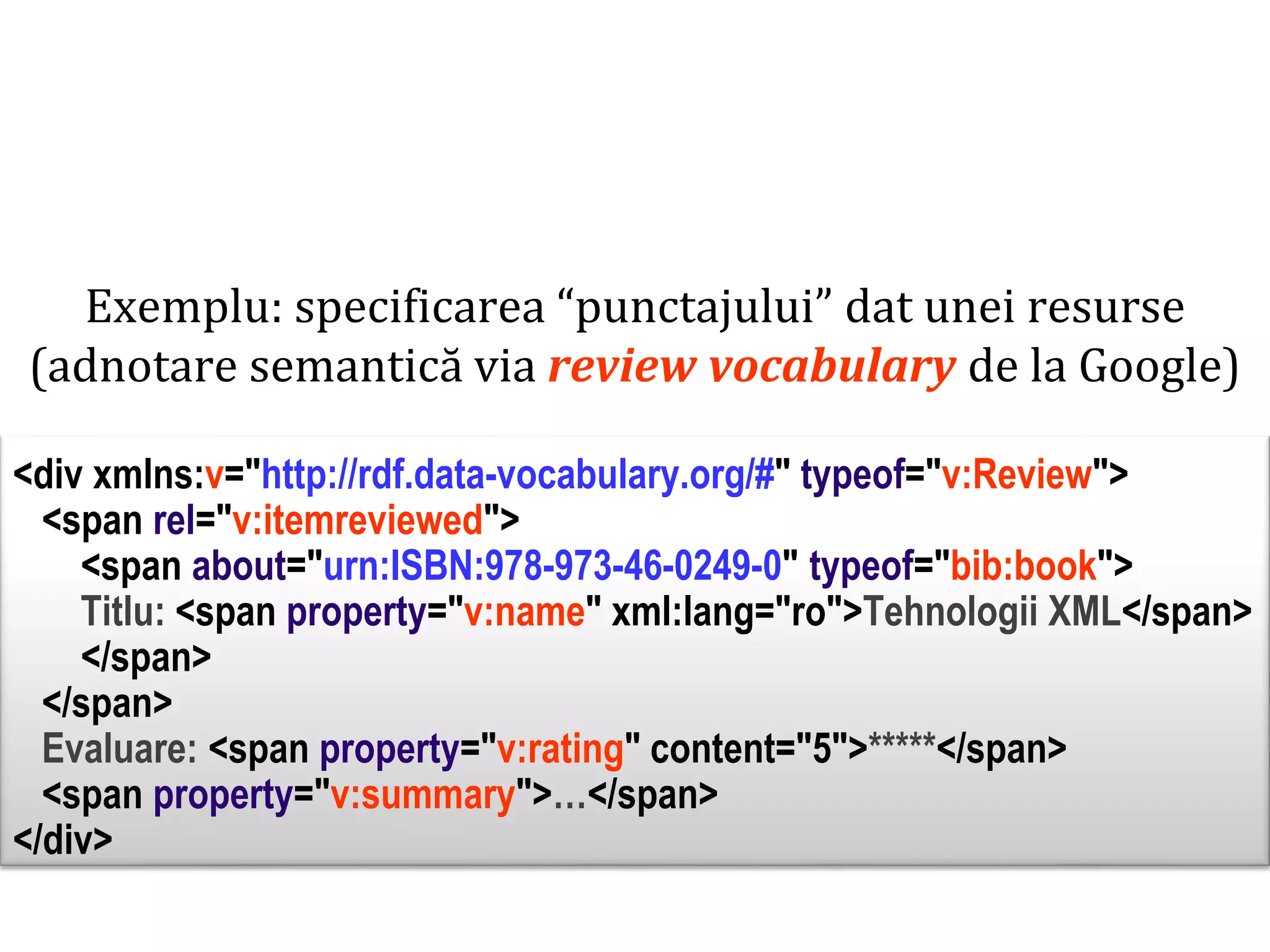 Dr. Sabin Buragawww.purl.org/net/busaco

Exemplu: specificarea “punctajului” dat unei resurse
(adnotare semantică via review vocabulary de la Google)

<div xmlns:v="http://rdf.data-vocabulary.org/#" typeof="v:Review">
<span rel="v:itemreviewed">
<span about="urn:ISBN:978-973-46-0249-0" typeof="bib:book">
Titlu: <span property="v:name" xml:lang="ro">Tehnologii XML</span>
</span>
</span>
Evaluare: <span property="v:rating" content="5">*****</span>
<span property="v:summary">…</span>
</div>

 