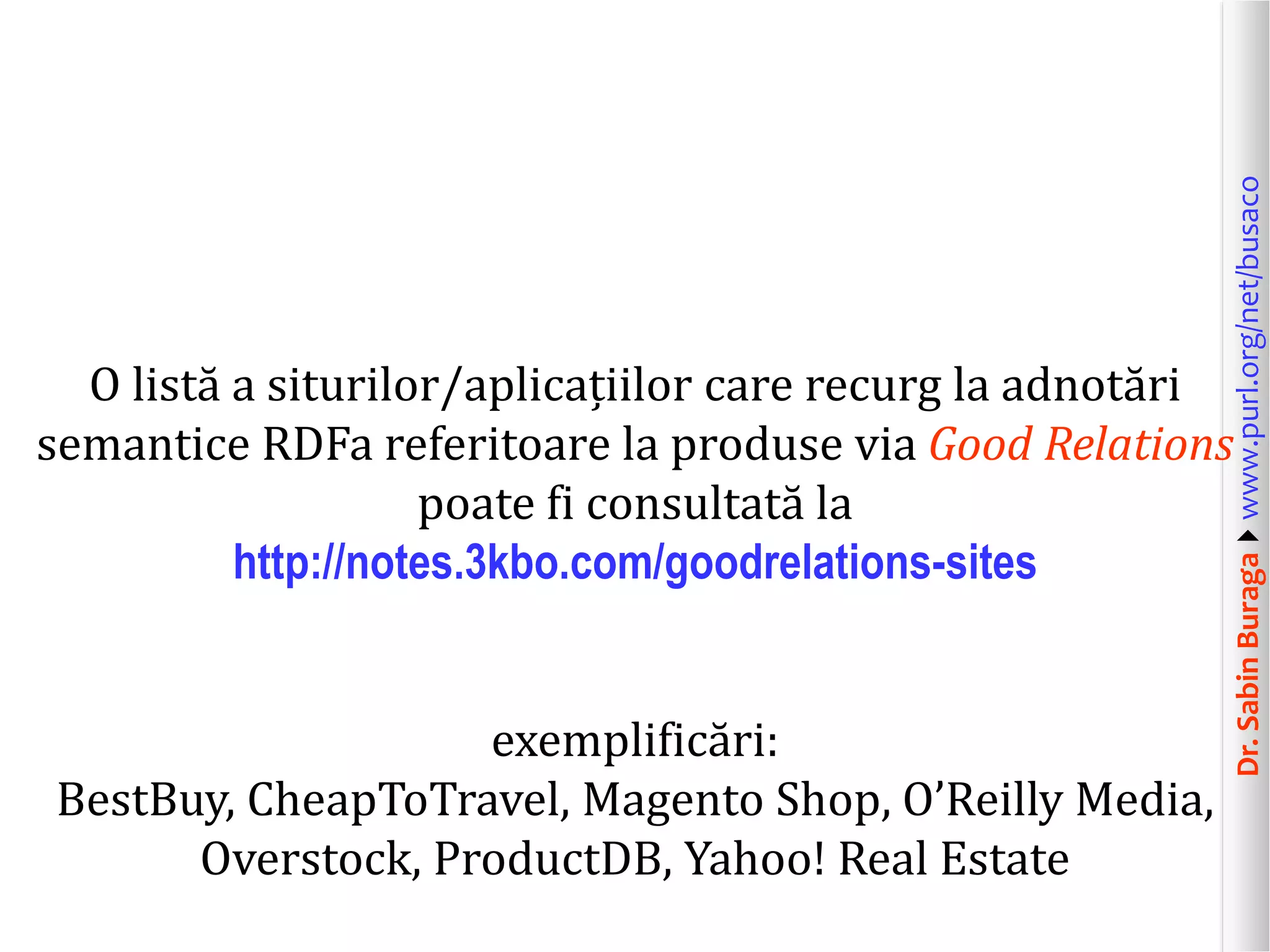 exemplificări:
BestBuy, CheapToTravel, Magento Shop, O’Reilly Media,
Overstock, ProductDB, Yahoo! Real Estate

Dr. Sabin Buragawww.purl.org/net/busaco

O listă a siturilor/aplicațiilor care recurg la adnotări
semantice RDFa referitoare la produse via Good Relations
poate fi consultată la
http://notes.3kbo.com/goodrelations-sites

 