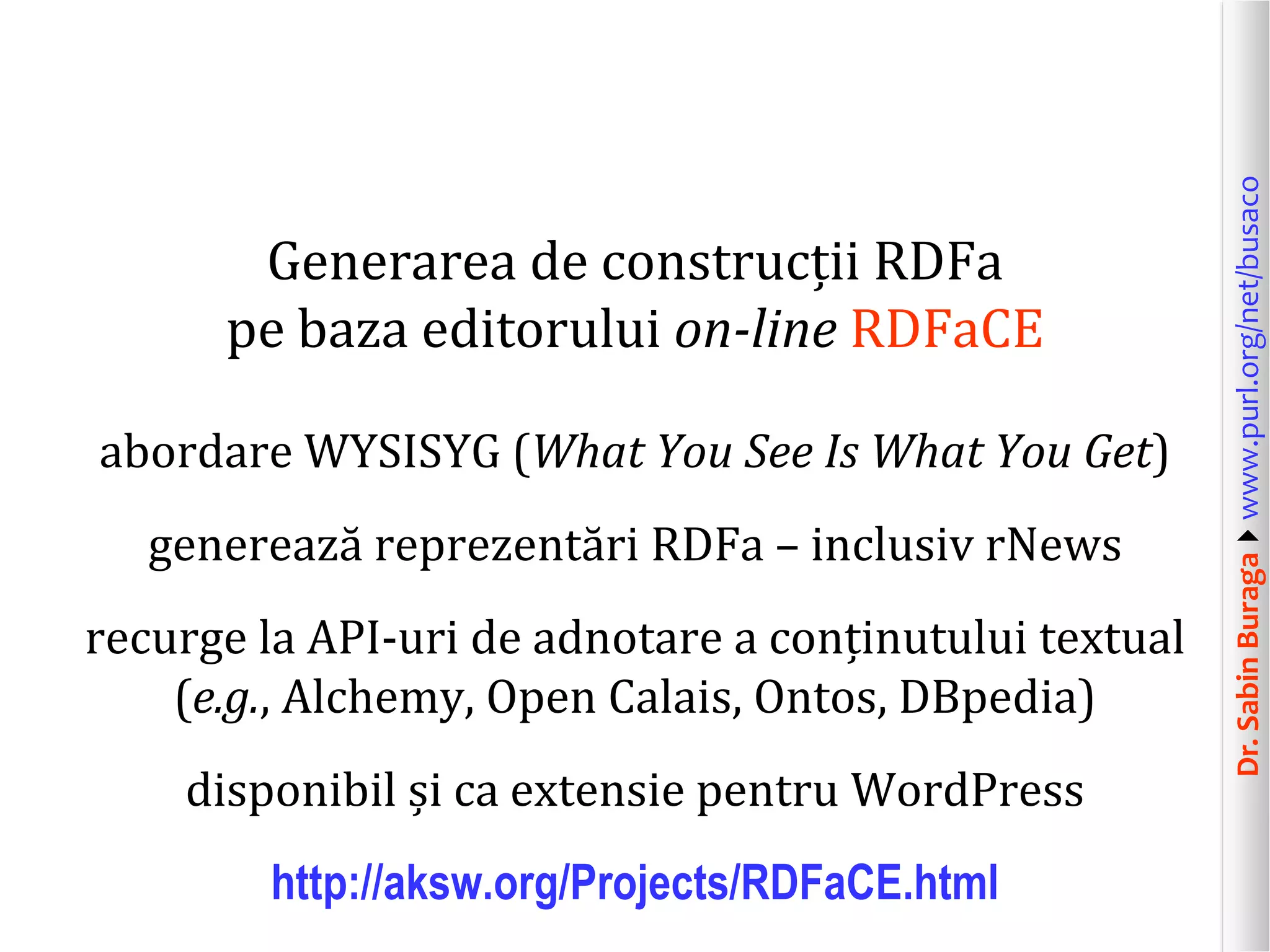 abordare WYSISYG (What You See Is What You Get)
generează reprezentări RDFa – inclusiv rNews

recurge la API-uri de adnotare a conținutului textual
(e.g., Alchemy, Open Calais, Ontos, DBpedia)
disponibil și ca extensie pentru WordPress
http://aksw.org/Projects/RDFaCE.html

Dr. Sabin Buragawww.purl.org/net/busaco

Generarea de construcții RDFa
pe baza editorului on-line RDFaCE

 