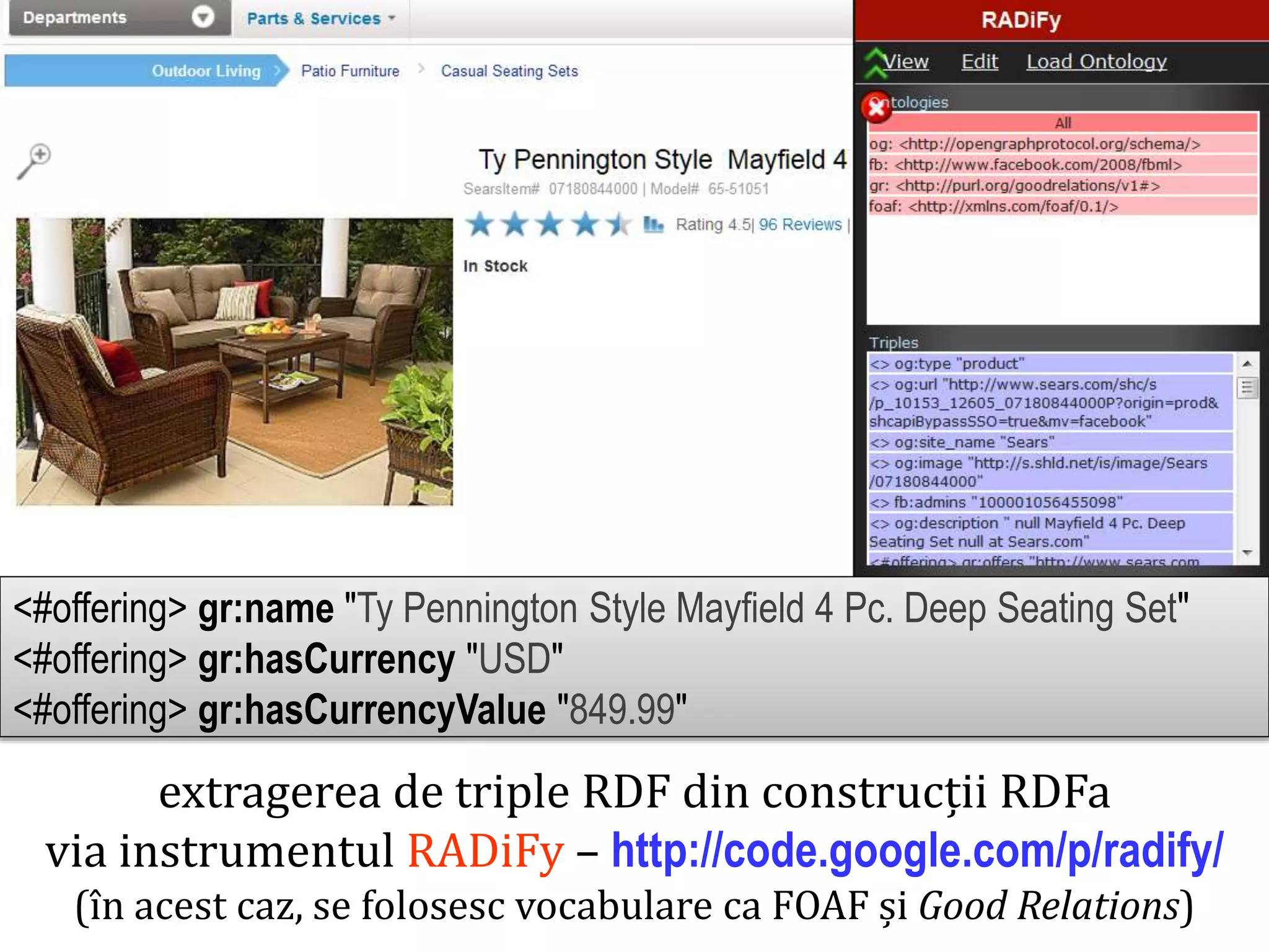 extragerea de triple RDF din construcții RDFa
via instrumentul RADiFy – http://code.google.com/p/radify/
(în acest caz, se folosesc vocabulare ca FOAF și Good Relations)

Dr. Sabin Buragawww.purl.org/net/busaco

<#offering> gr:name "Ty Pennington Style Mayfield 4 Pc. Deep Seating Set"
<#offering> gr:hasCurrency "USD"
<#offering> gr:hasCurrencyValue "849.99"

 