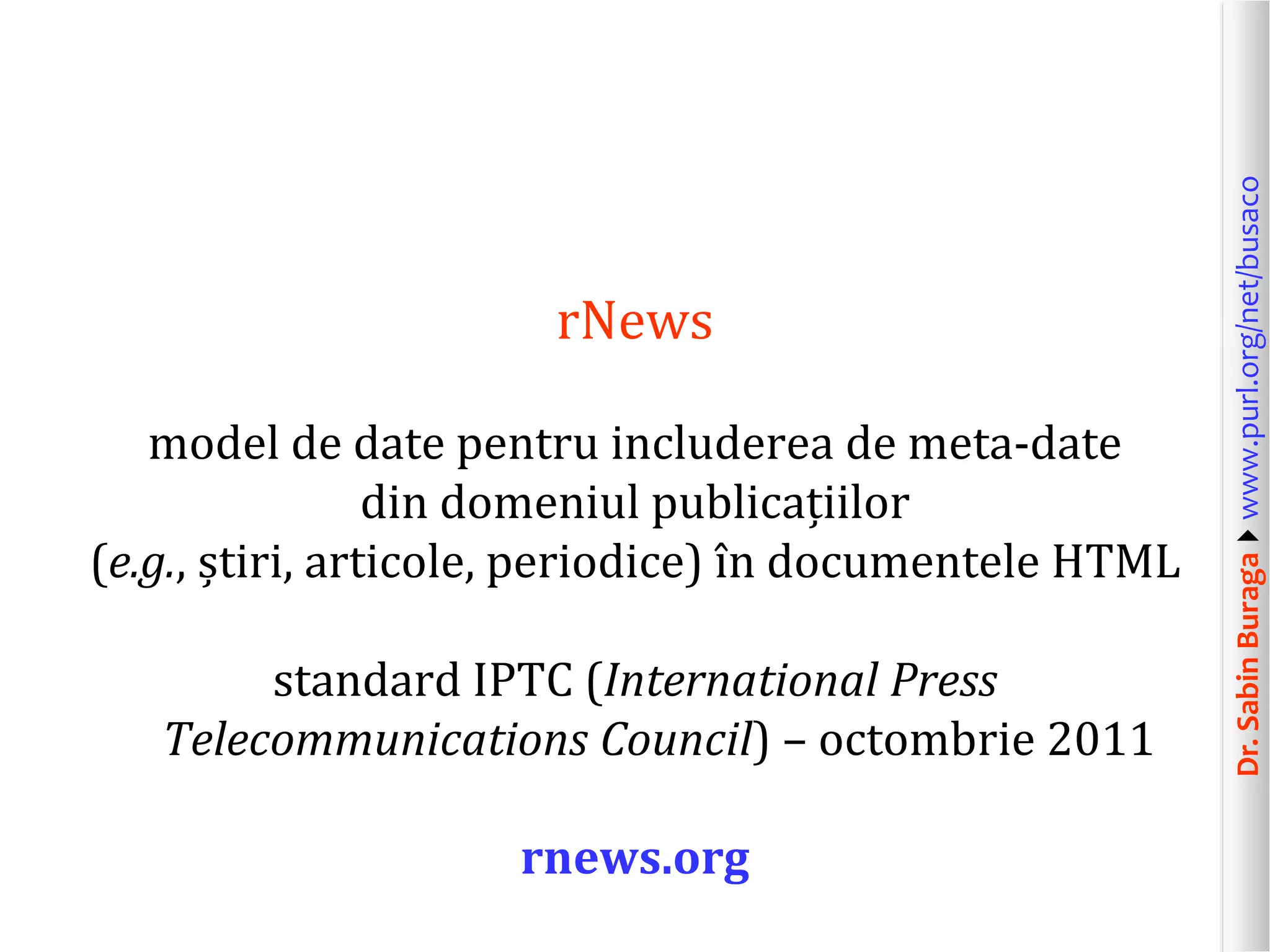model de date pentru includerea de meta-date
din domeniul publicațiilor
(e.g., știri, articole, periodice) în documentele HTML
standard IPTC (International Press
Telecommunications Council) – octombrie 2011
rnews.org

Dr. Sabin Buragawww.purl.org/net/busaco

rNews

 