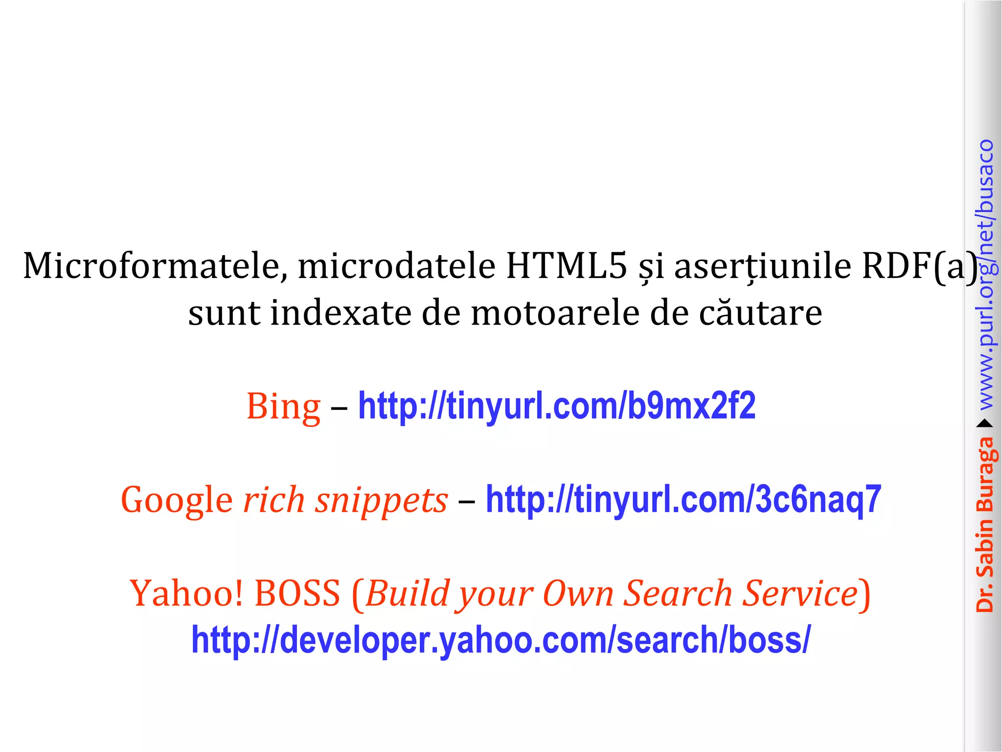 Dr. Sabin Buragawww.purl.org/net/busaco

Microformatele, microdatele HTML5 și aserțiunile RDF(a)
sunt indexate de motoarele de căutare
Bing – http://tinyurl.com/b9mx2f2

Google rich snippets – http://tinyurl.com/3c6naq7
Yahoo! BOSS (Build your Own Search Service)
http://developer.yahoo.com/search/boss/

 