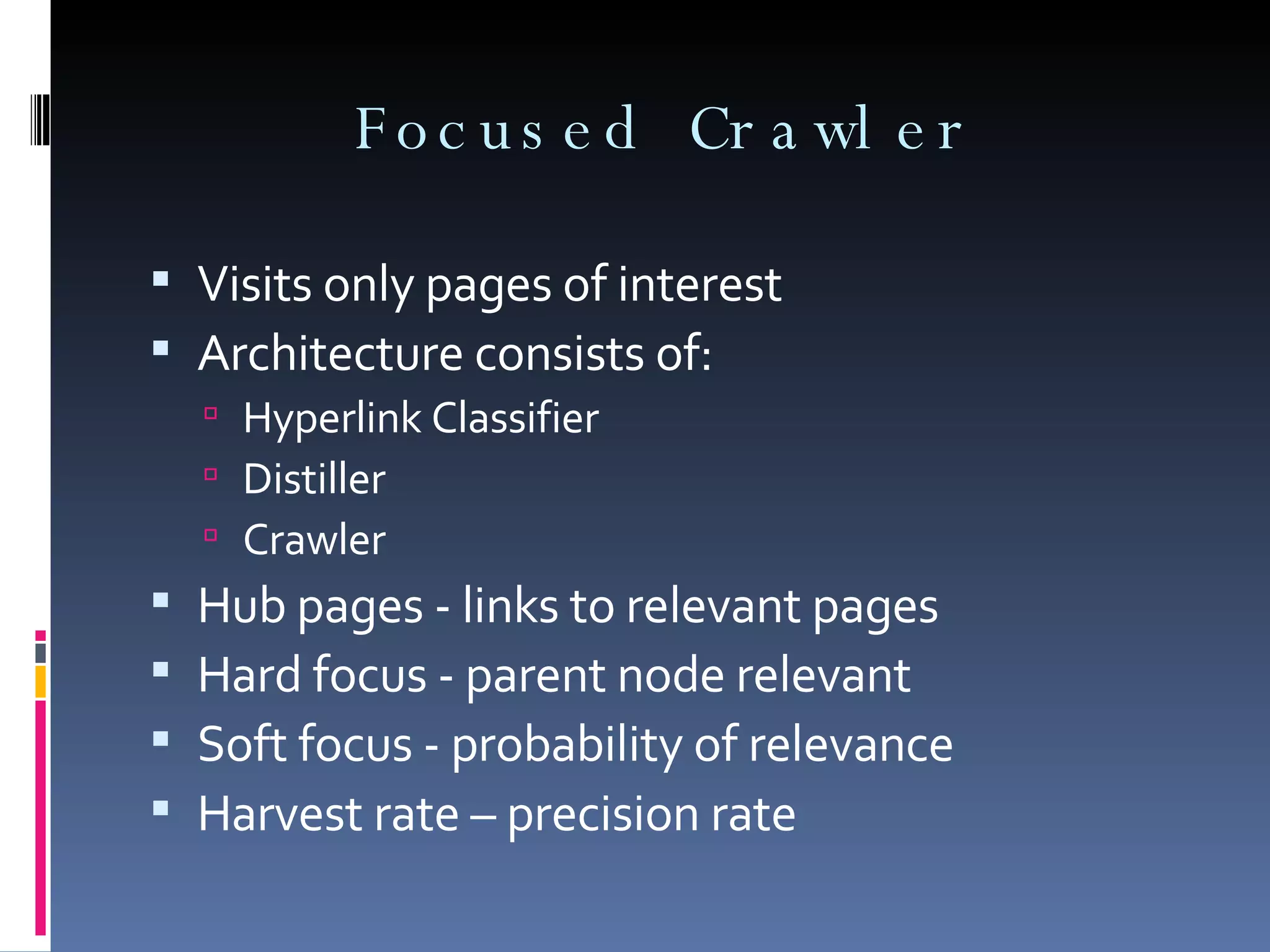 Focused Crawler Visits only pages of interest Architecture consists of: Hyperlink Classifier Distiller Crawler Hub pages - links to relevant pages Hard focus - parent node relevant Soft focus - probability of relevance Harvest rate – precision rate 