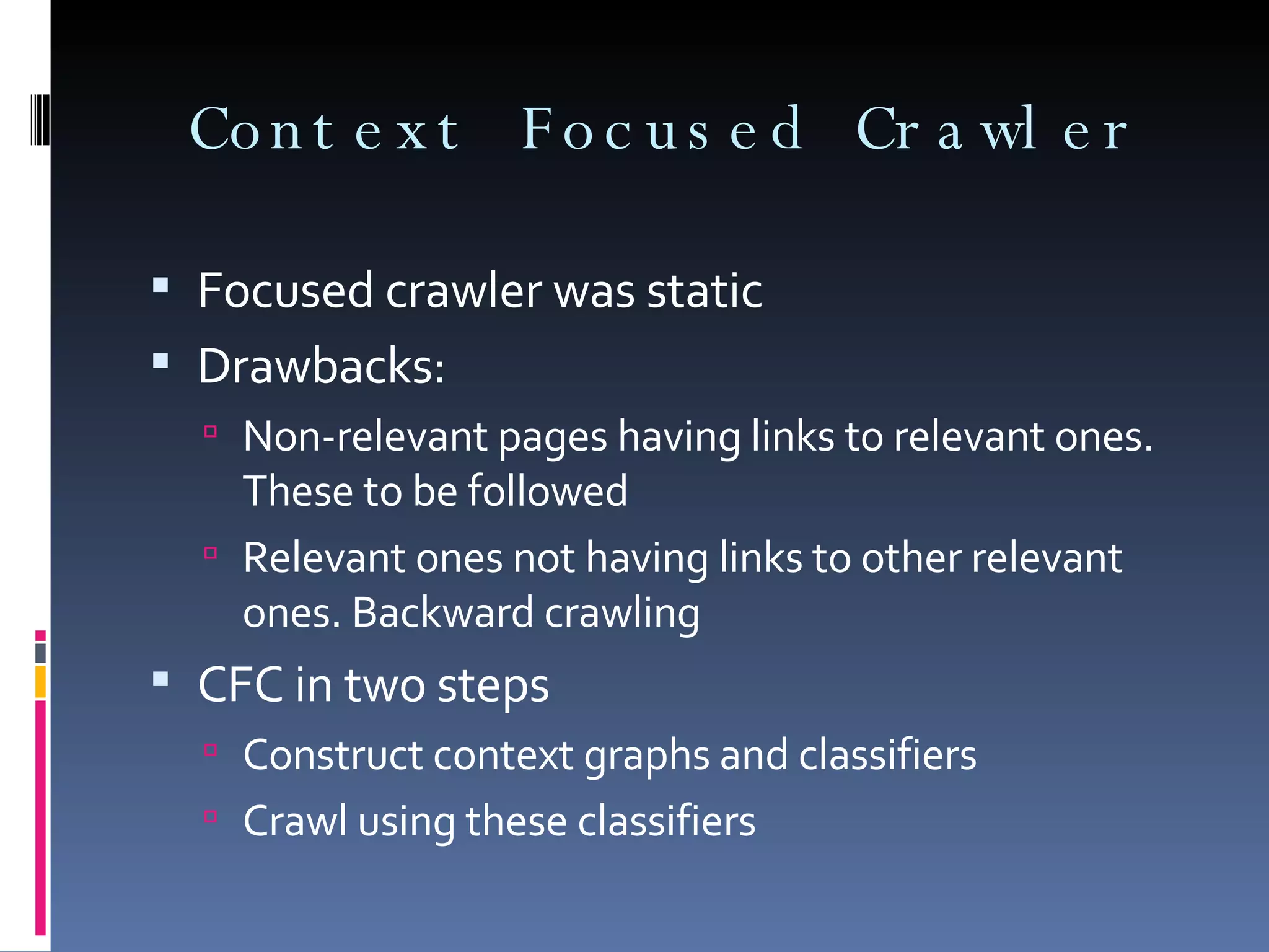 Context Focused Crawler Focused crawler was static Drawbacks: Non-relevant pages having links to relevant ones. These to be followed Relevant ones not having links to other relevant ones. Backward crawling  CFC in two steps Construct context graphs and classifiers Crawl using these classifiers 