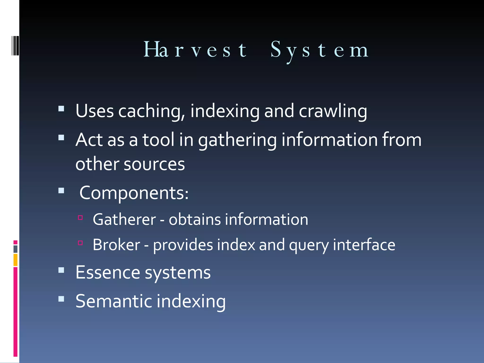 Harvest System Uses caching, indexing and crawling Act as a tool in gathering information from other sources Components: Gatherer - obtains information Broker - provides index and query interface Essence systems Semantic indexing 