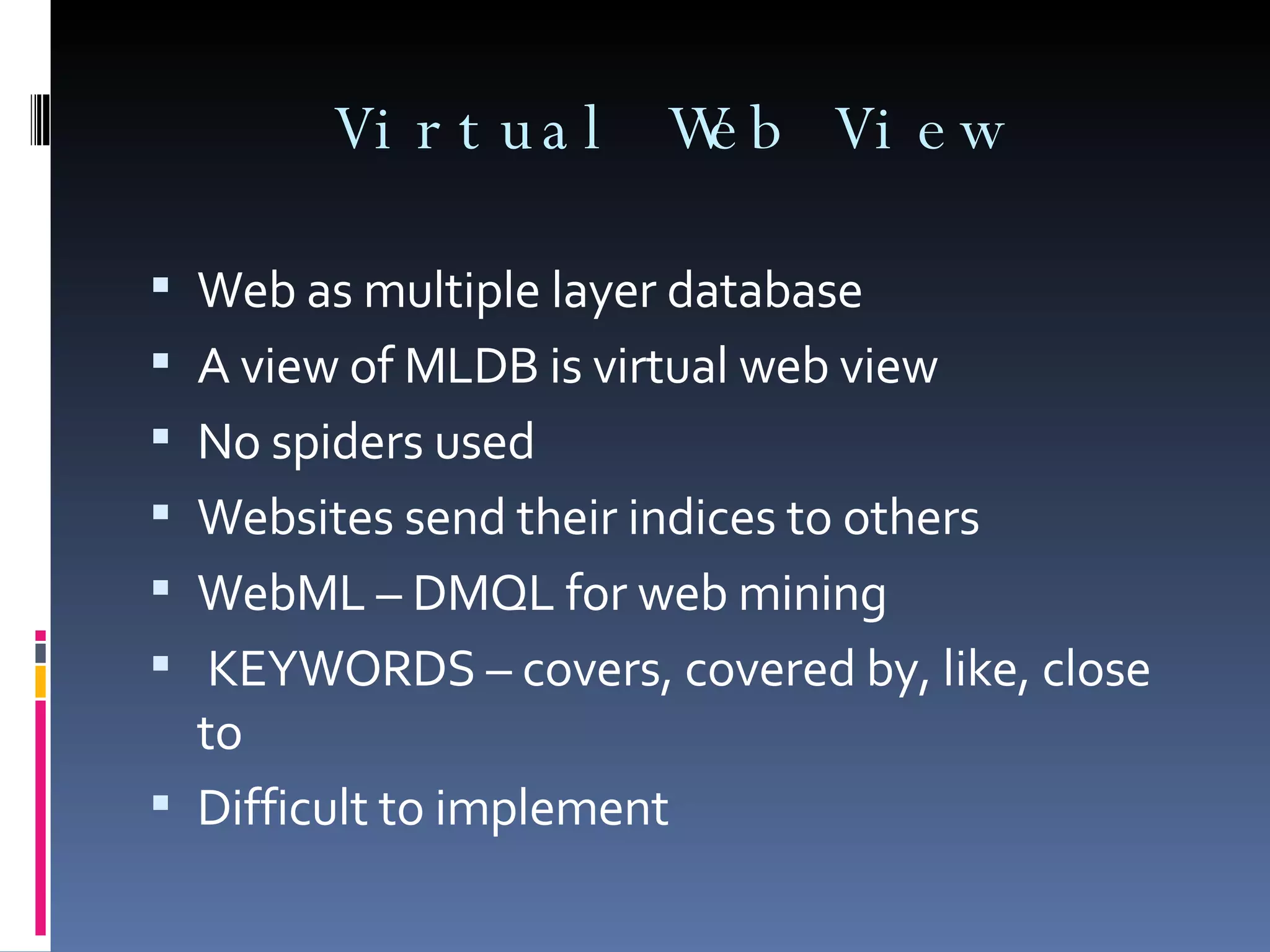 Virtual Web View Web as multiple layer database  A view of MLDB is virtual web view No spiders used Websites send their indices to others WebML – DMQL for web mining KEYWORDS – covers, covered by, like, close to Difficult to implement 