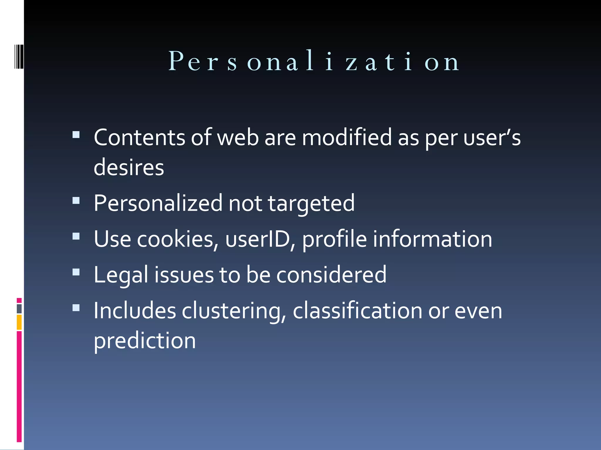 Personalization Contents of web are modified as per user’s desires Personalized not targeted Use cookies, userID, profile information Legal issues to be considered Includes clustering, classification or even prediction  