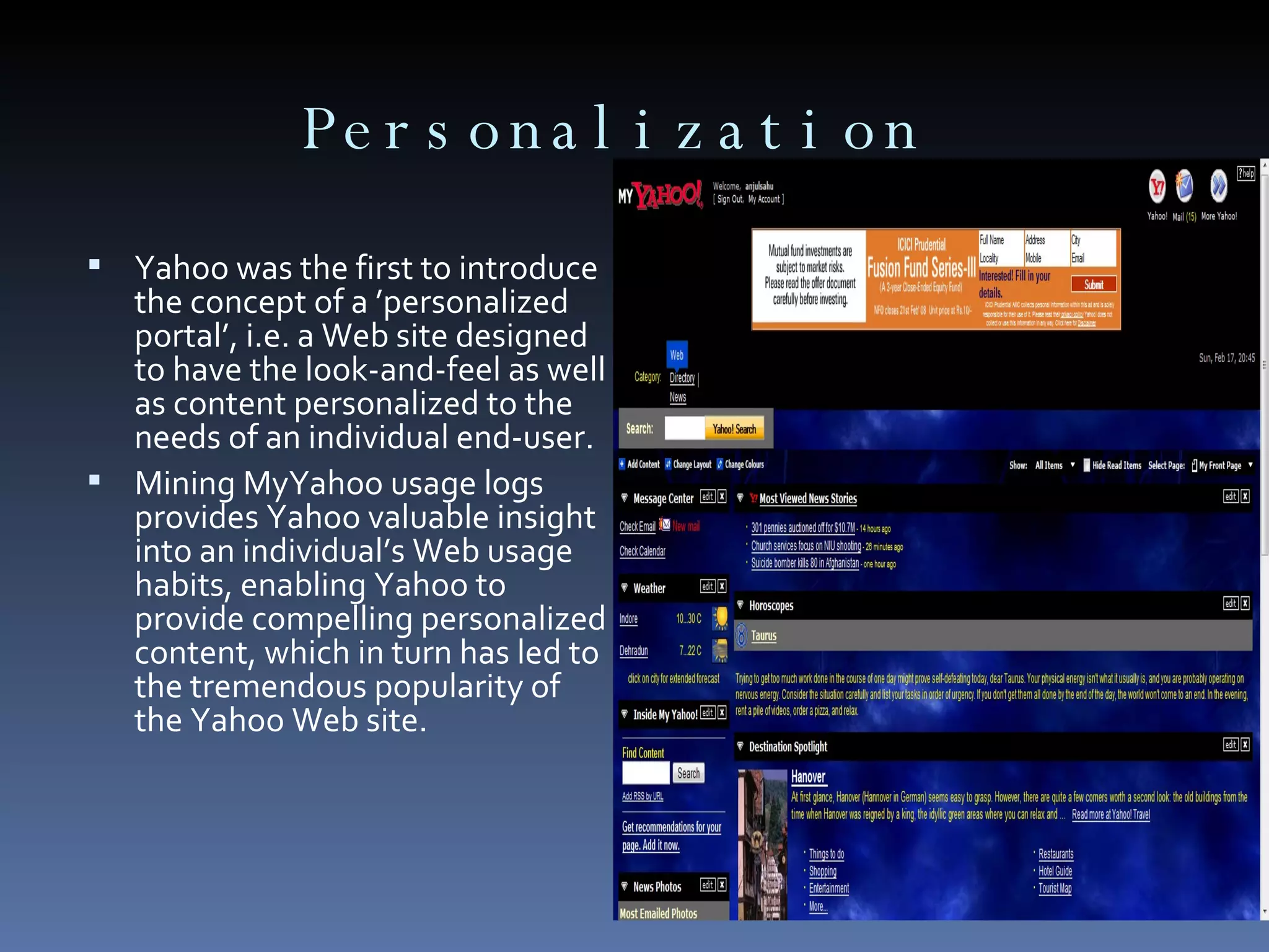 Personalization  Yahoo was the first to introduce the concept of a ’personalized portal’, i.e. a Web site designed to have the look-and-feel as well as content personalized to the needs of an individual end-user. Mining MyYahoo usage logs provides Yahoo valuable insight into an individual’s Web usage habits, enabling Yahoo to provide compelling personalized content, which in turn has led to the tremendous popularity of the Yahoo Web site. 