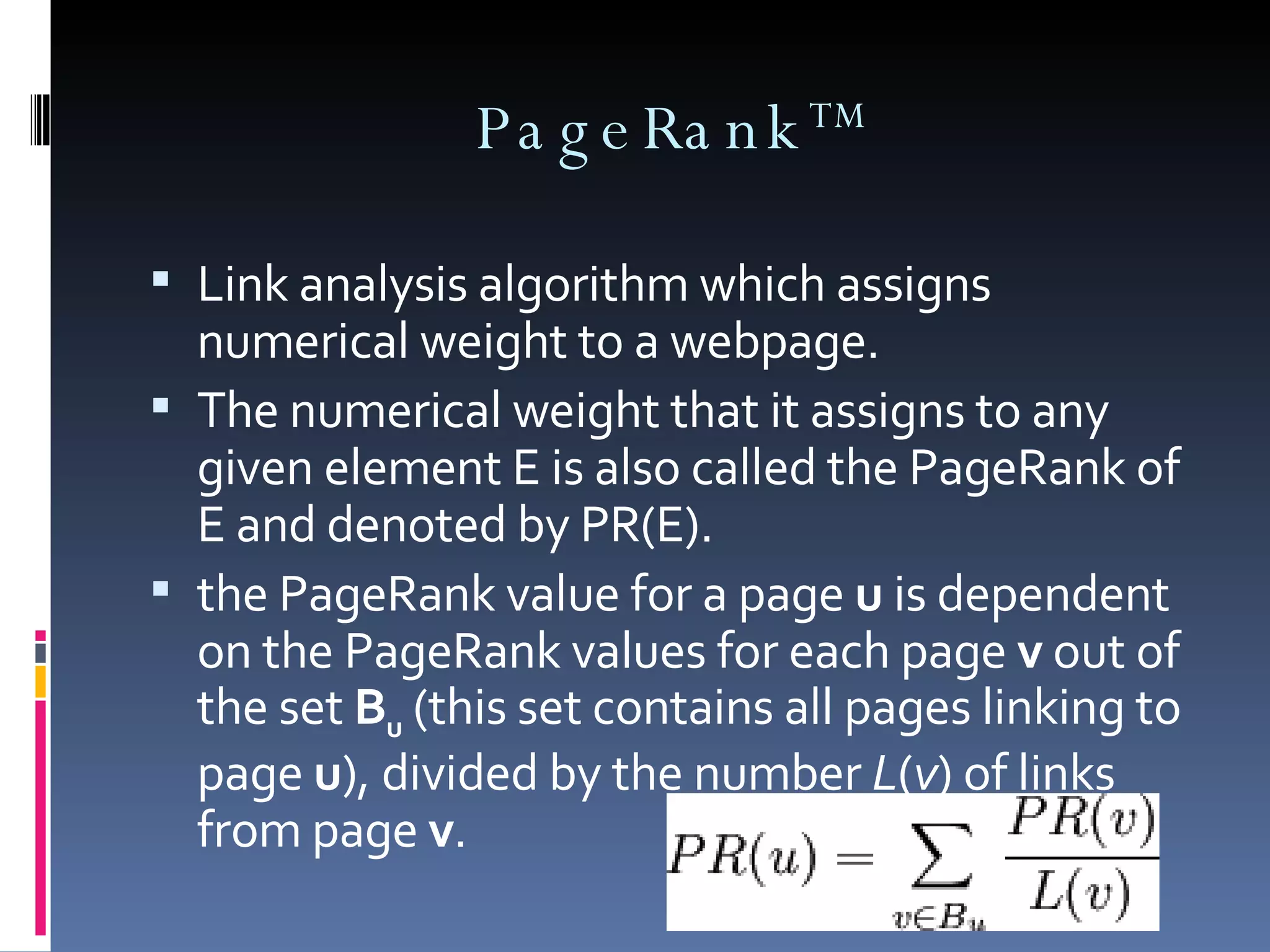 PageRank TM Link analysis algorithm which assigns numerical weight to a webpage. The numerical weight that it assigns to any given element E is also called the PageRank of E and denoted by PR(E). the PageRank value for a page  u  is dependent on the PageRank values for each page  v  out of the set  B u  (this set contains all pages linking to page  u ), divided by the number  L ( v ) of links from page  v . 