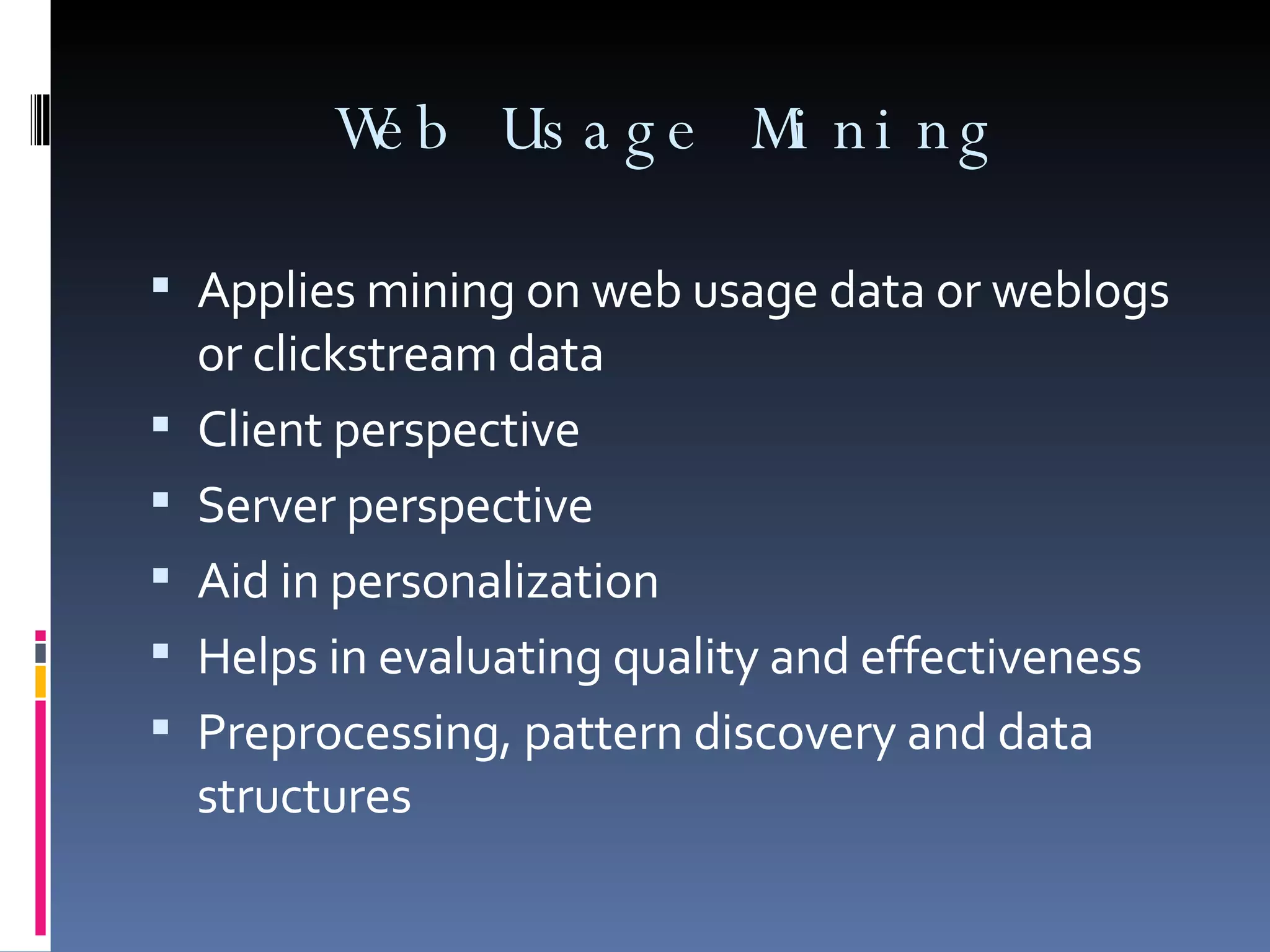 Web Usage Mining Applies mining on web usage data or weblogs or clickstream data Client perspective  Server perspective Aid in personalization Helps in evaluating quality and effectiveness Preprocessing, pattern discovery and data structures 
