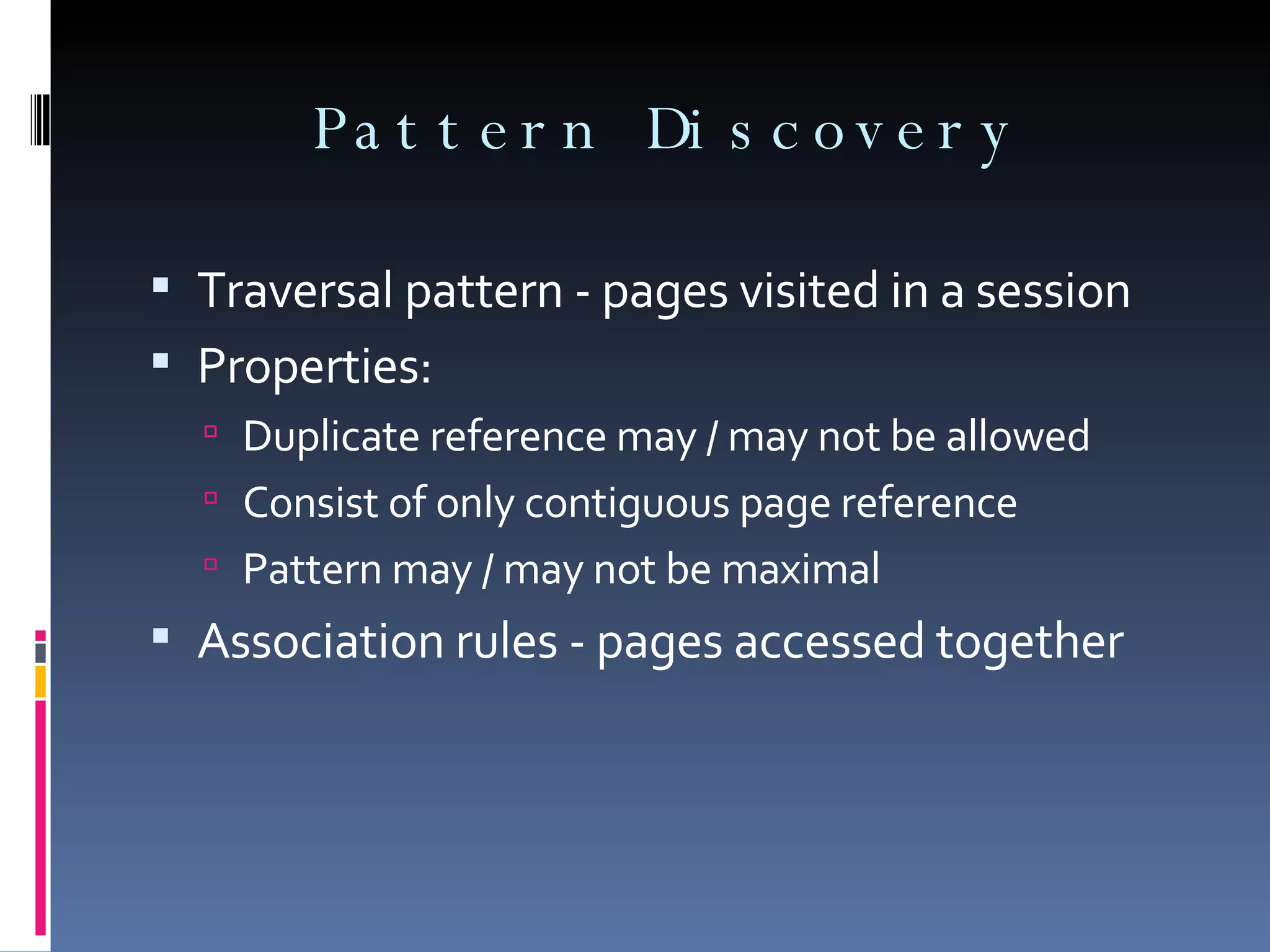 Pattern Discovery Traversal pattern - pages visited in a session Properties: Duplicate reference may / may not be allowed Consist of only contiguous page reference Pattern may / may not be maximal Association rules - pages accessed together 