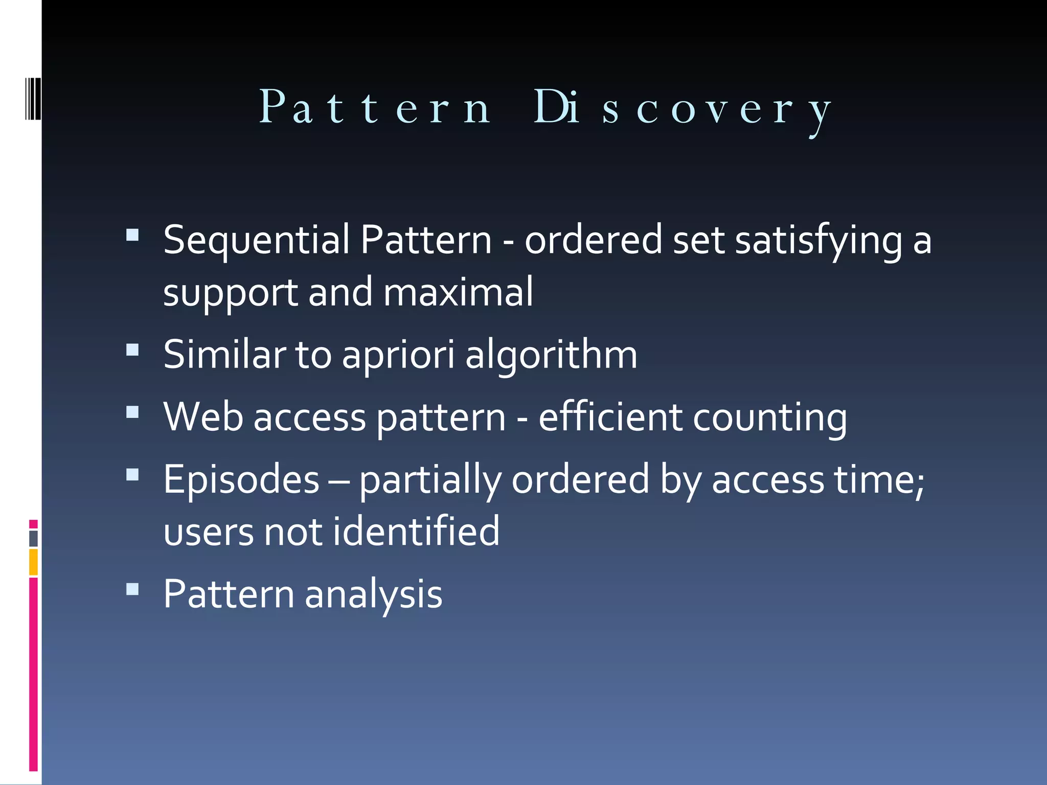 Pattern Discovery Sequential Pattern - ordered set satisfying a support and maximal Similar to apriori algorithm Web access pattern - efficient counting Episodes – partially ordered by access time; users not identified Pattern analysis 