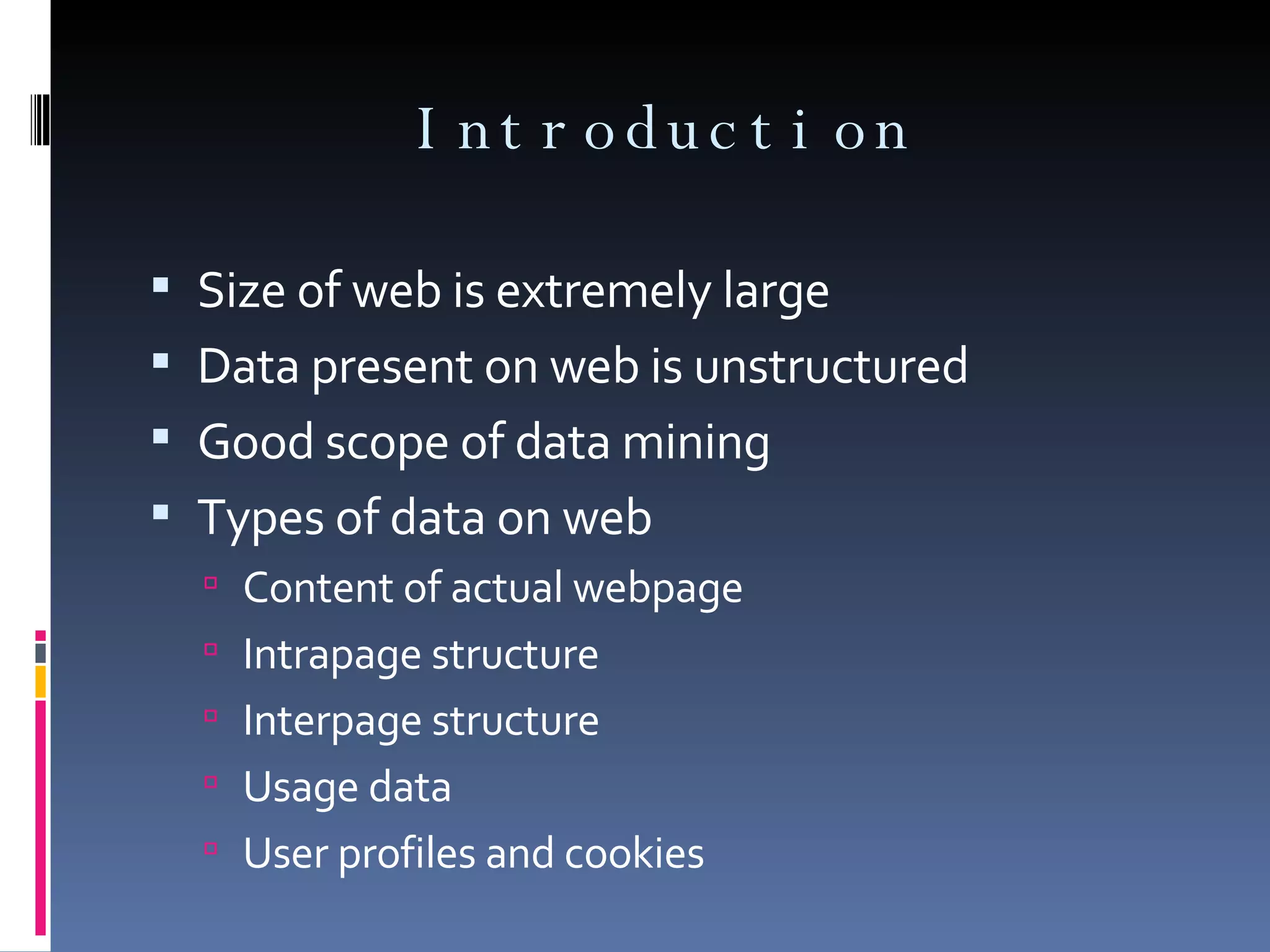 Introduction Size of web is extremely large Data present on web is unstructured Good scope of data mining Types of data on web Content of actual webpage Intrapage structure Interpage structure Usage data User profiles and cookies 