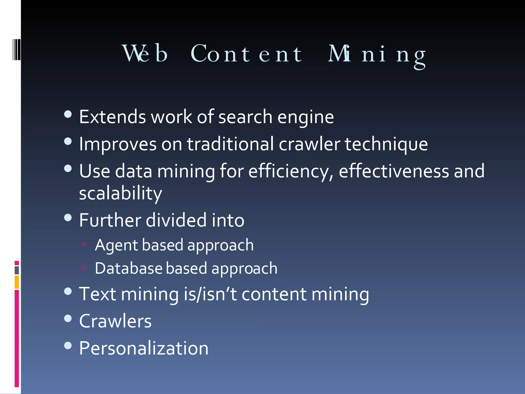 Web Content Mining Extends work of search engine Improves on traditional crawler technique Use data mining for efficiency, effectiveness and scalability Further divided into Agent based approach Database based approach Text mining is/isn’t content mining Crawlers Personalization 