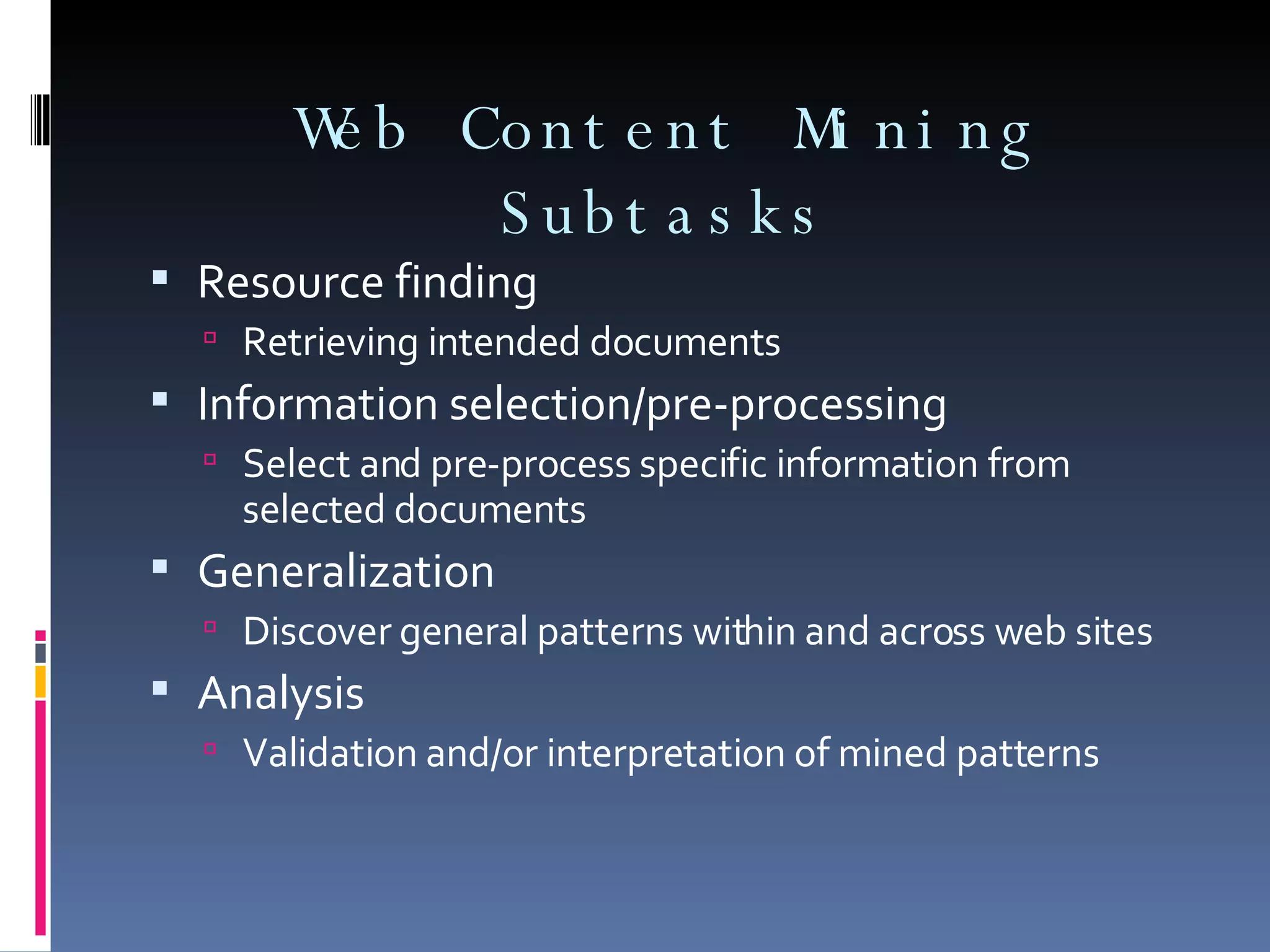 Web Content Mining Subtasks Resource finding Retrieving intended documents Information selection/pre-processing Select and pre-process specific information from selected documents Generalization Discover general patterns within and across web sites Analysis Validation and/or interpretation of mined patterns 