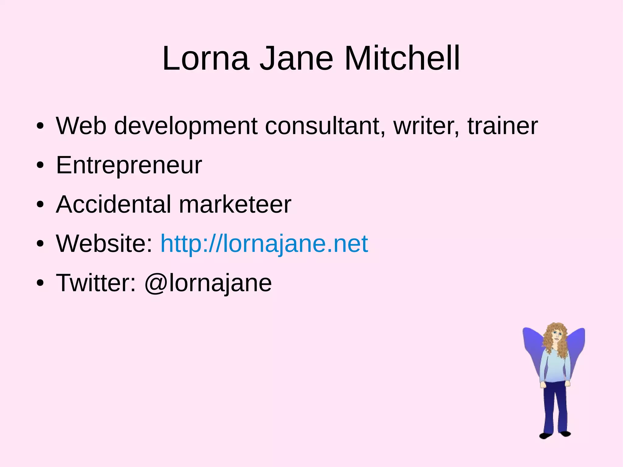 Lorna Jane Mitchell
● Web development consultant, writer, trainer
● Entrepreneur
● Accidental marketeer
● Website: http://lornajane.net
● Twitter: @lornajane
 