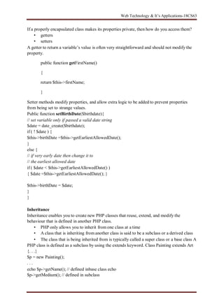 Web Technology & It’s Applications-18CS63
If a properly encapsulated class makes its properties private, then how do you access them?
• getters
• setters
A getter to return a variable’s value is often very straightforward and should not modify the
property.
public function getFirstName()
{
return $this->firstName;
}
Setter methods modify properties, and allow extra logic to be added to prevent properties
from being set to strange values.
Public function setBirthDate($birthdate){
// set variable only if passed a valid date string
$date = date_create($birthdate);
if ( ! $date ) {
$this->birthDate =$this->getEarliestAllowedDate();
}
else {
// if very early date then change it to
// the earliest allowed date
if ( $date < $this->getEarliestAllowedDate() )
{ $date =$this->getEarliestAllowedDate(); }
$this->birthDate = $date;
}
}
Inheritance
Inheritance enables you to create new PHP classes that reuse, extend, and modify the
behaviour that is defined in another PHP class.
• PHP only allows you to inherit from one class at a time
• A class that is inheriting from another class is said to be a subclass or a derived class
• The class that is being inherited from is typically called a super class or a base class A
PHP class is defined as a subclass by using the extends keyword. Class Painting extends Art
{. . .}
$p = new Painting();
. . .
echo $p->getName(); // defined inbase class echo
$p->getMedium(); // defined in subclass
 