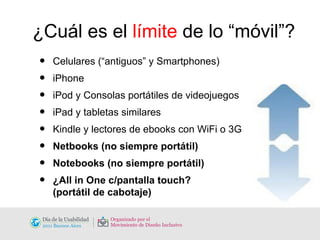 ¿Cuál es el  límite  de lo “móvil”? Celulares (“antiguos” y Smartphones) iPhone iPod y Consolas portátiles de videojuegos iPad y tabletas similares Kindle y lectores de ebooks con WiFi o 3G Netbooks (no siempre portátil) Notebooks (no siempre portátil) ¿All in One c/pantalla touch?  (portátil de cabotaje) 