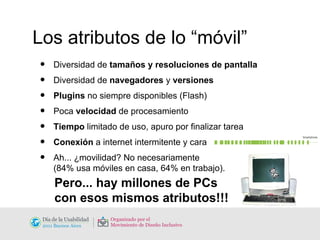 Los atributos de lo “móvil” Diversidad de  tamaños y resoluciones de pantalla Diversidad de  navegadores  y  versiones Plugins  no siempre disponibles (Flash) Poca  velocidad  de procesamiento Tiempo  limitado de uso, apuro por finalizar tarea Conexión  a internet intermitente y cara Ah... ¿movilidad? No necesariamente  (84% usa móviles en casa, 64% en trabajo). Pero... hay millones de PCs  con esos mismos atributos!!! 