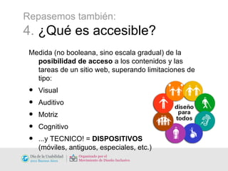Repasemos también: 4.  ¿Qué es accesible? Medida (no booleana, sino escala gradual) de la  posibilidad de acceso  a los contenidos y las tareas de un sitio web, superando limitaciones de tipo: Visual Auditivo Motriz Cognitivo ...y TECNICO! =  DISPOSITIVOS (móviles, antiguos, especiales, etc.) 