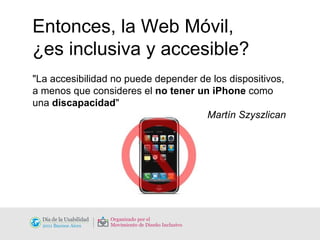 Entonces, la Web Móvil,  ¿es inclusiva y accesible? "La accesibilidad no puede depender de los dispositivos, a menos que consideres el  no tener un iPhone  como una  discapacidad "   Martín Szyszlican 