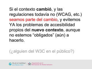 Si el contexto  cambió , y las regulaciones todavía no (WCAG, etc.)  seamos parte del cambio , y evitemos YA los problemas de accesibilidad propios del  nuevo contexto , aunque no estemos “obligados” (aún) a hacerlo. (¿alguien del W3C en el público?) 