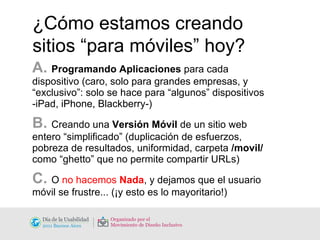 ¿Cómo estamos creando sitios “para móviles” hoy? A.  Programando Aplicaciones  para cada dispositivo (caro, solo para grandes empresas, y “exclusivo”: solo se hace para “algunos” dispositivos -iPad, iPhone, Blackberry-) B.  Creando una  Versión Móvil  de un sitio web entero “simplificado” (duplicación de esfuerzos, pobreza de resultados, uniformidad, carpeta  /movil/  como “ghetto” que no permite compartir URLs) C.  O  no hacemos  Nada , y dejamos que el usuario móvil se frustre... (¡y esto es lo mayoritario!) 