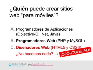 ¿ Quién  puede crear sitios web “para móviles”? A.  Programadores de Aplicaciones    (Objective-C, .Net, Java)  B.  Programadores Web  (PHP y MySQL) C.  Diseñadores Web  (HTML5 y CSS3) ¿No hacemos nada? ->  ¡OPORTUNIDAD! 