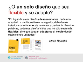 ¿O  un solo diseño  que sea  flexible  y se adapte? "En lugar de crear diseños  desconectados , cada uno adaptado a un dispositivo o navegador, deberíamos tratarlos como  facetas  de la misma experiencia. En otras palabras, podemos diseñar sitios que no sólo sean más  flexibles , sino que puedan  adaptarse al medio  donde están siendo utilizados."   Ethan Marcotte 