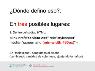 ¿Dónde defino eso?: En  tres  posibles lugares: 1. Dentro del código HTML: <link href=" tableta.css " rel="stylesheet"  media="screen and  (min-width:480px) "> En “tableta.css”, adaptamos el diseño  (cambiando cantidad de columnas, ajustando tamaños). 