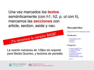 Una vez marcados los  textos  semánticamente (con h1, h2, p, ul con li), marcamos las  secciones  con  article, section, aside y nav. ¡Ya tenemos la versión BASE! La usarán celulares de 128px sin soporte para Media Queries, y lectores de pantalla.  