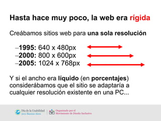Hasta hace muy poco, la web era  rígida Creábamos sitios web para  una sola resolución 1995:  640 x 480px 2000:  800 x 600px 2005:  1024 x 768px Y si el ancho era  líquido  (en  porcentajes ) considerábamos que el sitio se adaptaría a cualquier resolución existente en una PC... 