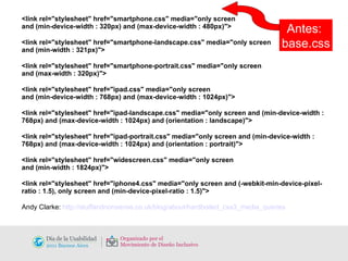 <link rel="stylesheet" href="smartphone.css" media="only screen  and (min-device-width : 320px) and (max-device-width : 480px)"> <link rel="stylesheet" href="smartphone-landscape.css" media="only screen  and (min-width : 321px)"> <link rel="stylesheet" href="smartphone-portrait.css" media="only screen  and (max-width : 320px)"> <link rel="stylesheet" href="ipad.css" media="only screen  and (min-device-width : 768px) and (max-device-width : 1024px)"> <link rel="stylesheet" href="ipad-landscape.css" media="only screen and (min-device-width : 768px) and (max-device-width : 1024px) and (orientation : landscape)"> <link rel="stylesheet" href="ipad-portrait.css" media="only screen and (min-device-width : 768px) and (max-device-width : 1024px) and (orientation : portrait)"> <link rel="stylesheet" href="widescreen.css" media="only screen  and (min-width : 1824px)"> <link rel="stylesheet" href="iphone4.css" media="only screen and (-webkit-min-device-pixel-ratio : 1.5), only screen and (min-device-pixel-ratio : 1.5)"> Andy Clarke:  http://stuffandnonsense.co.uk/blog/about/hardboiled_css3_media_queries Antes:  base.css 
