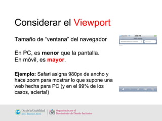 Considerar el  Viewport Tamaño de “ventana” del navegador En PC, es  menor  que la pantalla.  En móvil, es  mayor . Ejemplo:  Safari asigna 980px de ancho y hace zoom para mostrar lo que supone una web hecha para PC (y en el 99% de los casos, acierta!) 