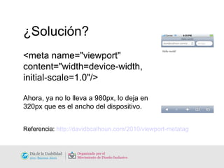 ¿Solución? <meta name="viewport"  content="width=device-width,  initial-scale=1.0"/> Ahora, ya no lo lleva a 980px, lo deja en  320px que es el ancho del dispositivo. Referencia:  http://davidbcalhoun.com/2010/viewport-metatag 