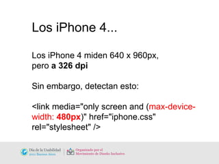 Los iPhone 4... Los iPhone 4 miden 640 x 960px,  pero  a 326 dpi Sin embargo, detectan esto: <link media="only screen and ( max-device-width:  480px )" href="iphone.css" rel="stylesheet" /> 